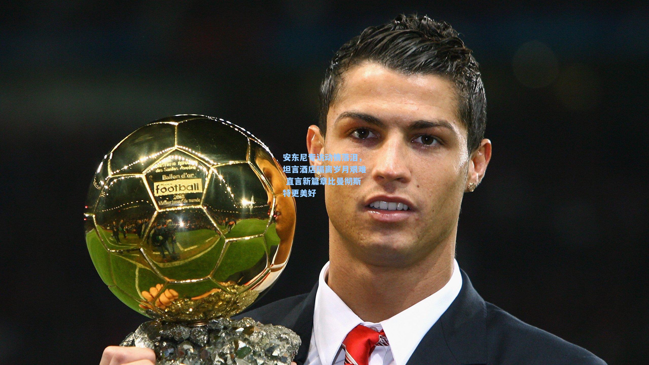 安东尼专访动情落泪，坦言酒店隔离岁月艰难 直言新篇章比曼彻斯特更美好